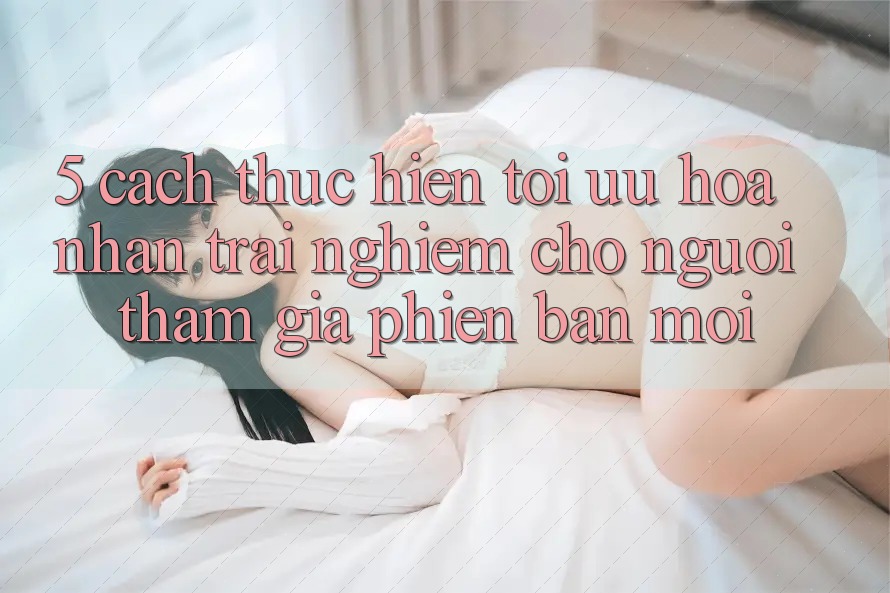 5. Cách thực hiện Tối Ưu Hóa Nhận trải nghiệm Cho Người tham gia Phiên bản mới