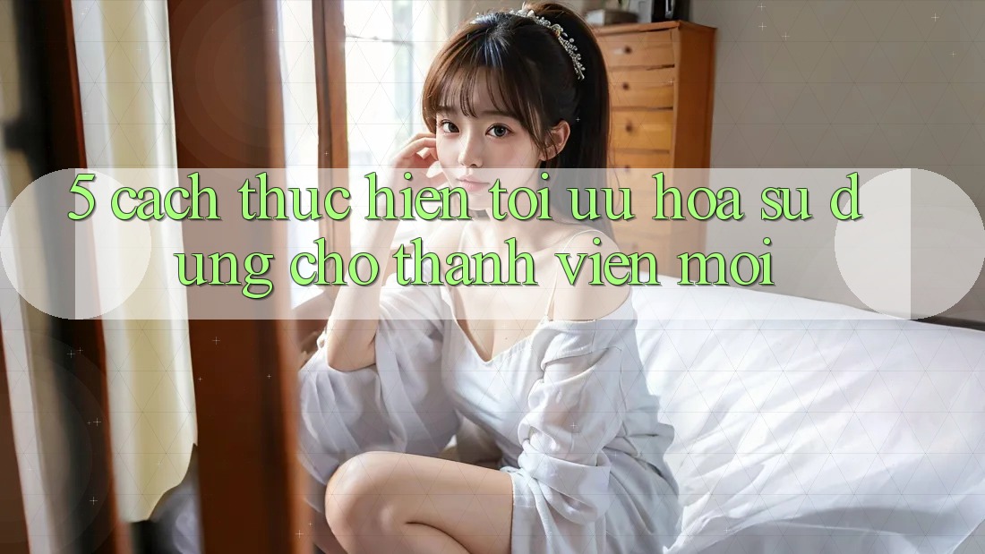 5. Cách thực hiện Tối Ưu Hóa Sử dụng Cho Thành Viên Mới 5. Cách thực hiện Tối Ưu Hóa Sử dụng Cho Thành Viên Mới