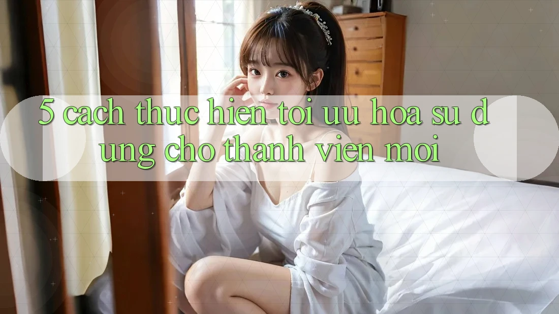 5. Cách thực hiện Tối Ưu Hóa Sử dụng Cho Thành Viên Mới 5. Cách thực hiện Tối Ưu Hóa Sử dụng Cho Thành Viên Mới