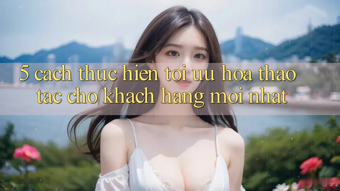 5. Cách thực hiện Tối Ưu Hóa Thao tác Cho Khách hàng Mới nhất