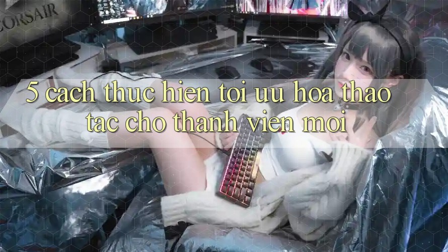 5. Cách thực hiện Tối Ưu Hóa Thao tác Cho Thành Viên Mới