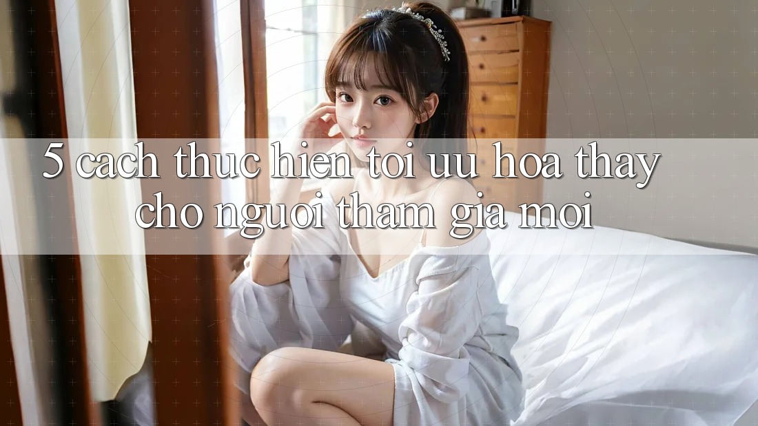 5. Cách thực hiện Tối Ưu Hóa Thấy Cho Người tham gia Mới