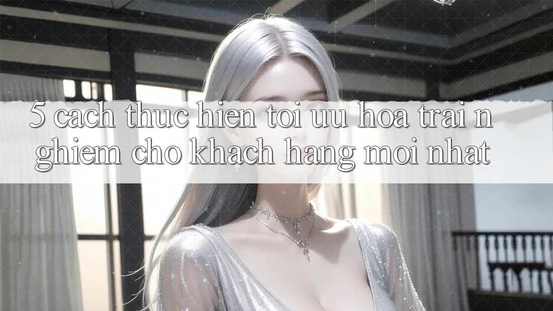 5. Cách thực hiện Tối Ưu Hóa Trải Nghiệm Cho Khách hàng Mới nhất