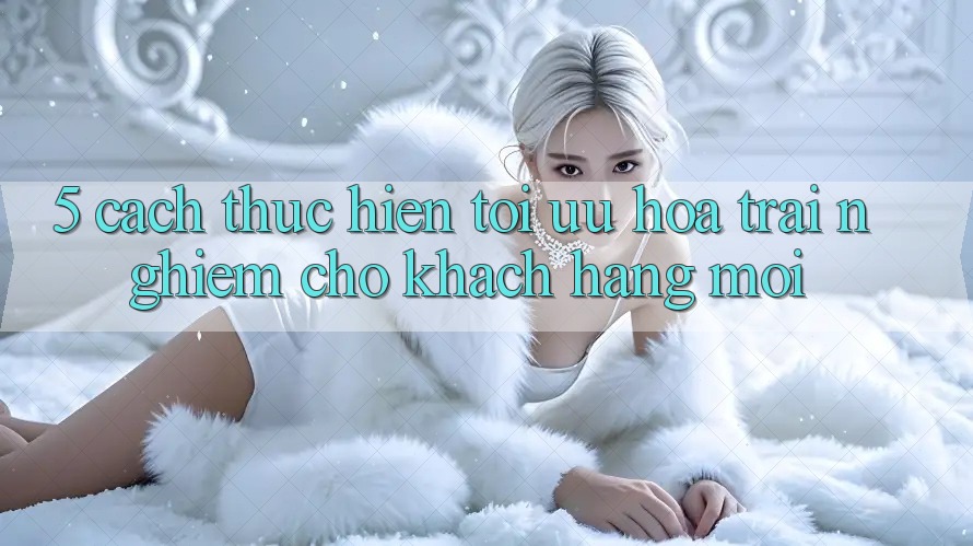 5. Cách thực hiện Tối Ưu Hóa Trải Nghiệm Cho Khách hàng Mới 5. Cách thực hiện Tối Ưu Hóa Trải Nghiệm Cho Khách hàng Mới