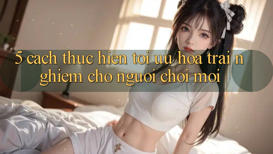 5. Cách thực hiện Tối Ưu Hóa Trải nghiệm Cho Người chơi Mới