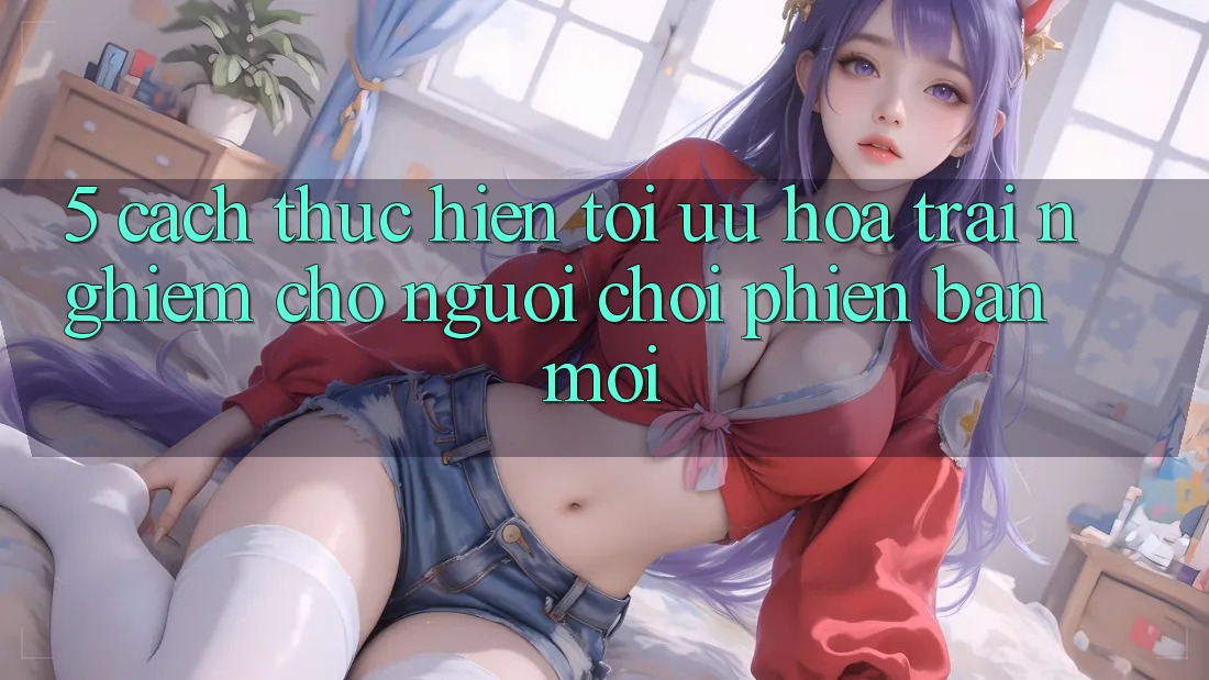 5. Cách thực hiện Tối Ưu Hóa Trải Nghiệm Cho Người chơi Phiên bản mới