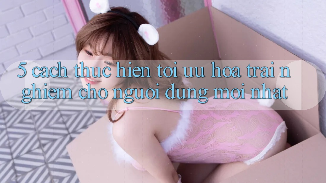 5. Cách thực hiện Tối Ưu Hóa Trải Nghiệm Cho Người dùng Mới nhất