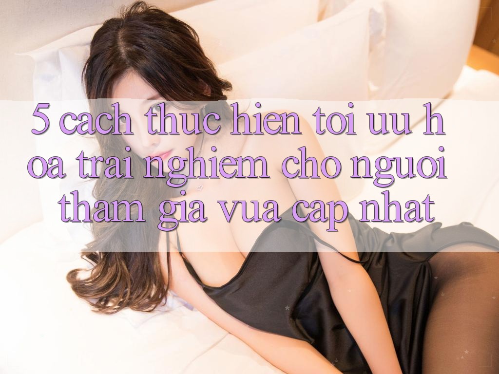 5. Cách thực hiện Tối Ưu Hóa Trải Nghiệm Cho Người tham gia Vừa cập nhật 5. Cách thực hiện Tối Ưu Hóa Trải Nghiệm Cho Người tham gia Vừa cập nhật
