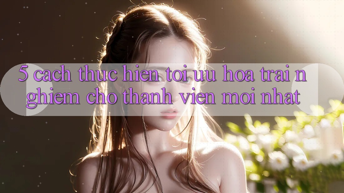 5. Cách thực hiện Tối Ưu Hóa Trải nghiệm Cho Thành Viên Mới nhất 5. Cách thực hiện Tối Ưu Hóa Trải nghiệm Cho Thành Viên Mới nhất