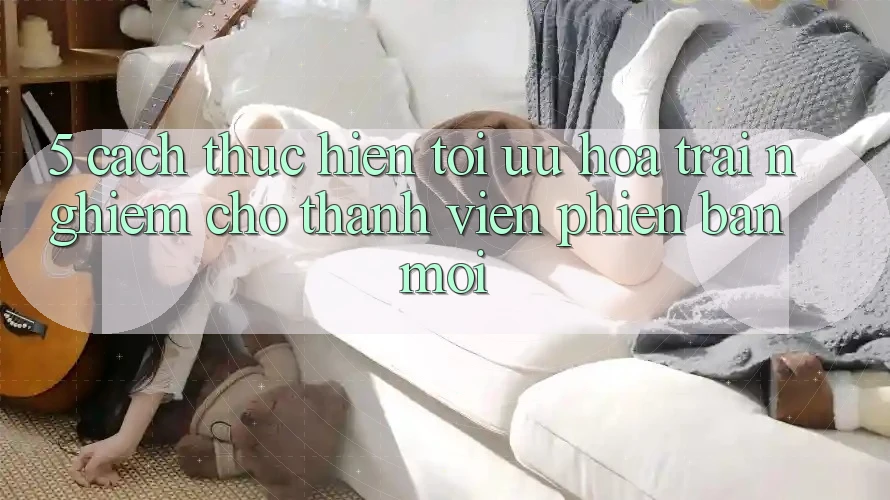 5. Cách thực hiện Tối Ưu Hóa Trải Nghiệm Cho Thành Viên Phiên bản mới 5. Cách thực hiện Tối Ưu Hóa Trải Nghiệm Cho Thành Viên Phiên bản mới