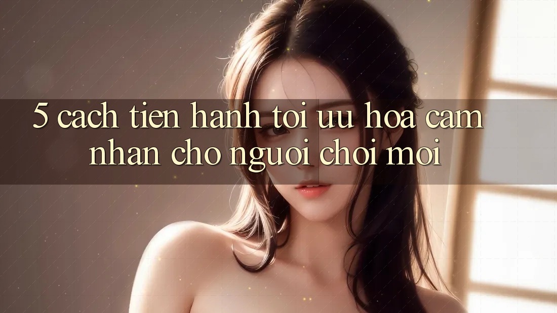 5. Cách tiến hành Tối Ưu Hóa Cảm nhận Cho Người chơi Mới