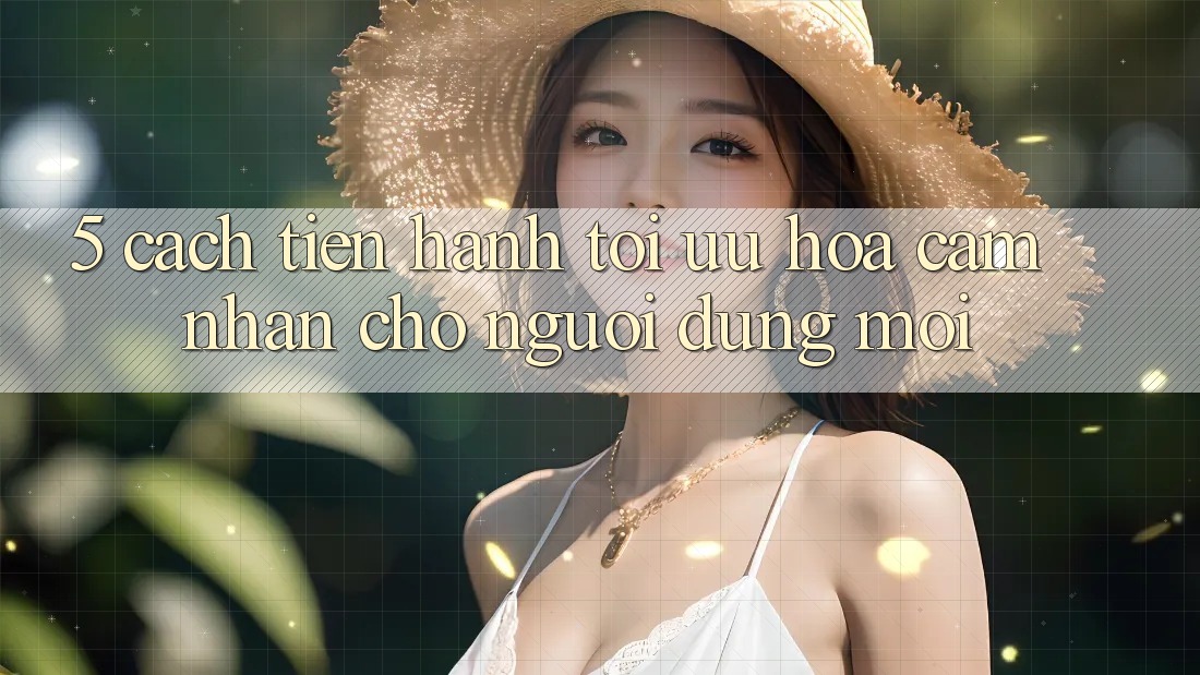 5. Cách tiến hành Tối Ưu Hóa Cảm nhận Cho Người dùng Mới 5. Cách tiến hành Tối Ưu Hóa Cảm nhận Cho Người dùng Mới