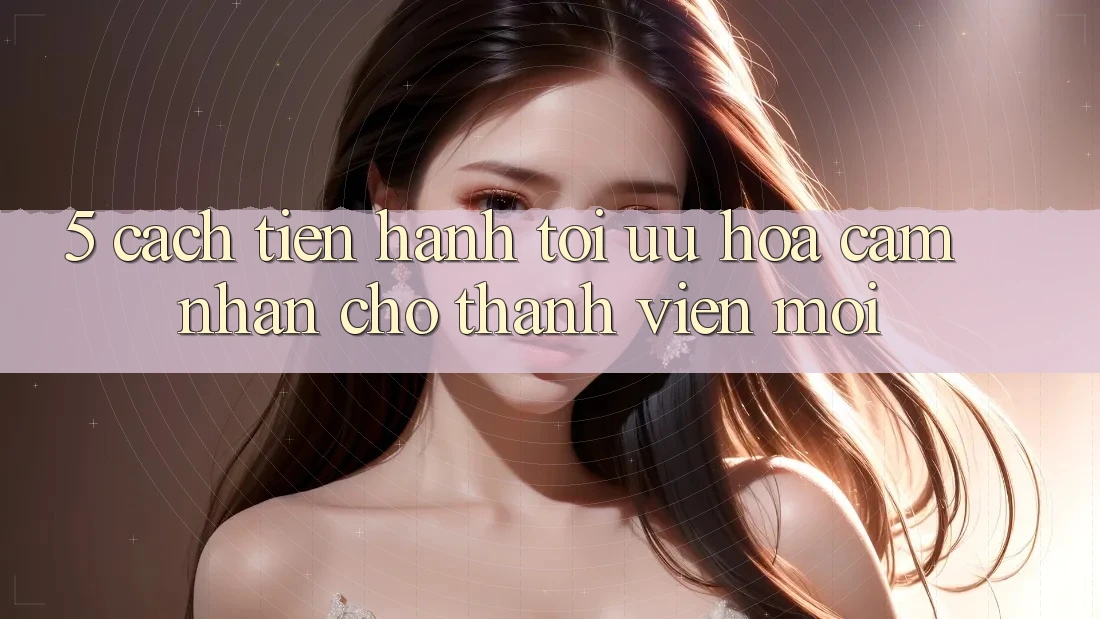 5. Cách tiến hành Tối Ưu Hóa Cảm nhận Cho Thành Viên Mới