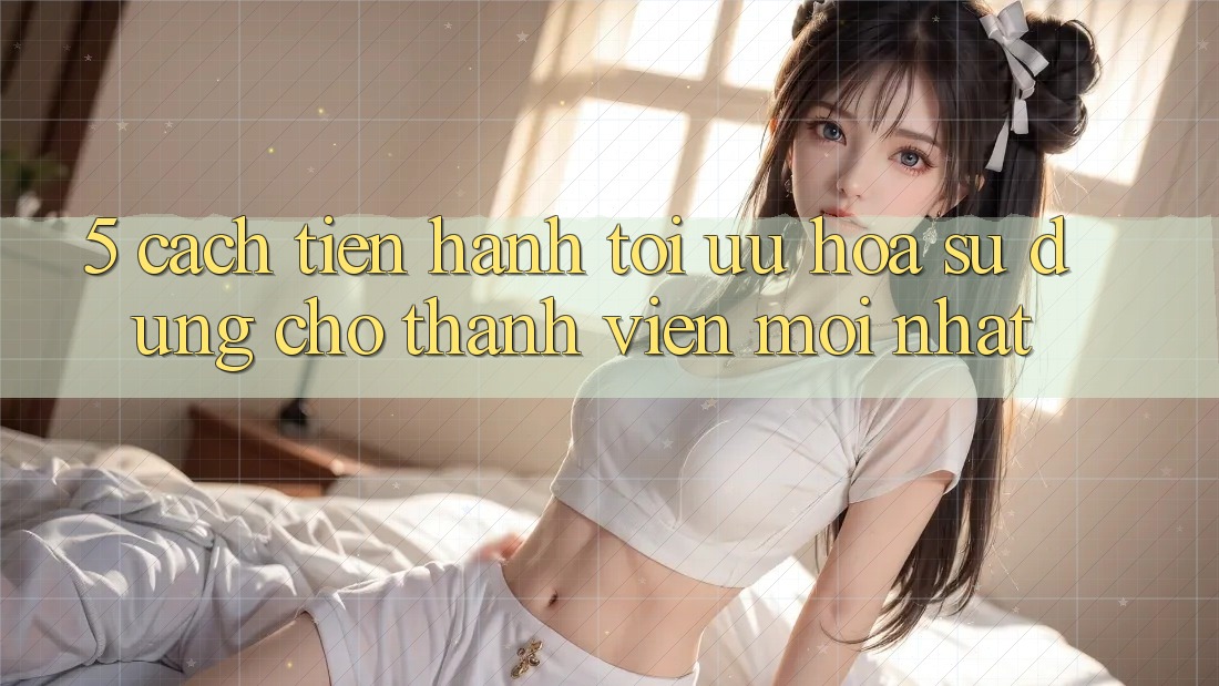 5. Cách tiến hành Tối Ưu Hóa Sử dụng Cho Thành Viên Mới nhất 5. Cách tiến hành Tối Ưu Hóa Sử dụng Cho Thành Viên Mới nhất