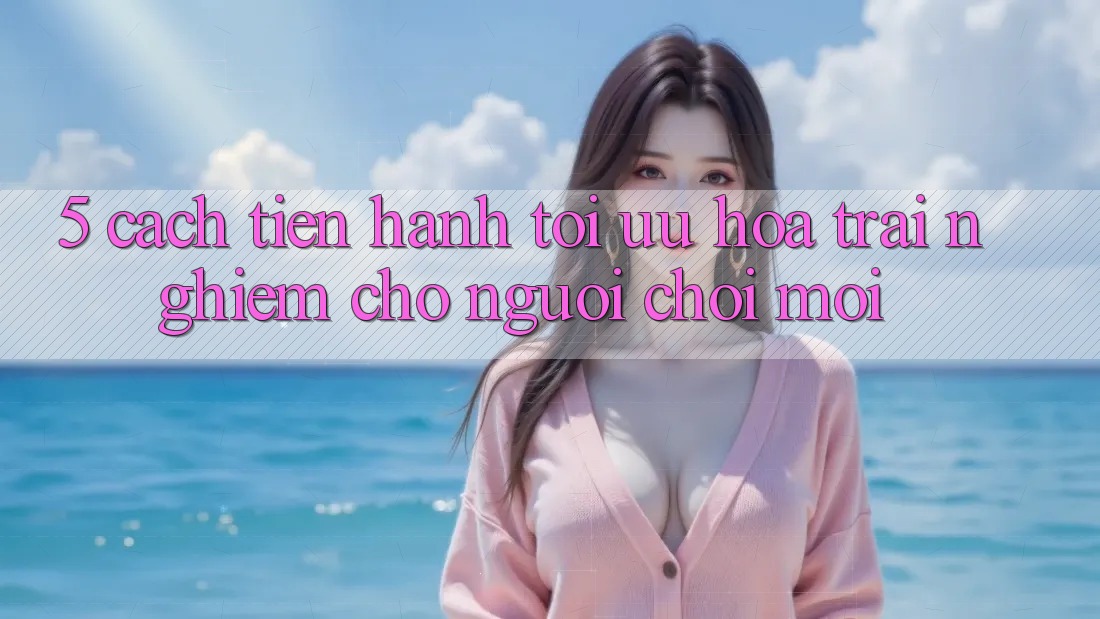 5. Cách tiến hành Tối Ưu Hóa Trải Nghiệm Cho Người chơi Mới