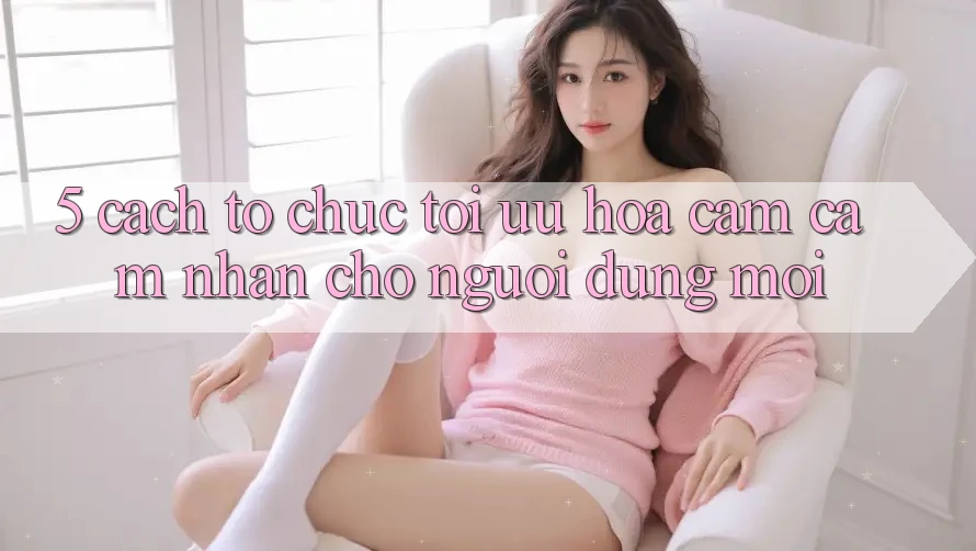 5. Cách tổ chức Tối Ưu Hóa Cảm cảm nhận Cho Người dùng Mới