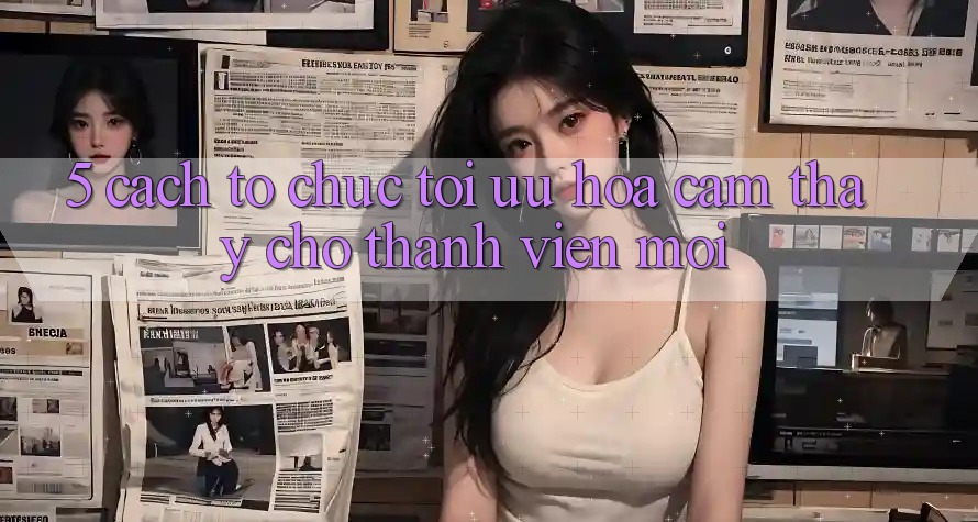 5. Cách tổ chức Tối Ưu Hóa Cảm thấy Cho Thành Viên Mới
