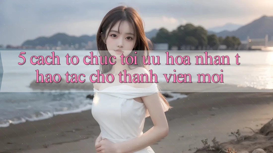 5. Cách tổ chức Tối Ưu Hóa Nhận thao tác Cho Thành Viên Mới 5. Cách tổ chức Tối Ưu Hóa Nhận thao tác Cho Thành Viên Mới