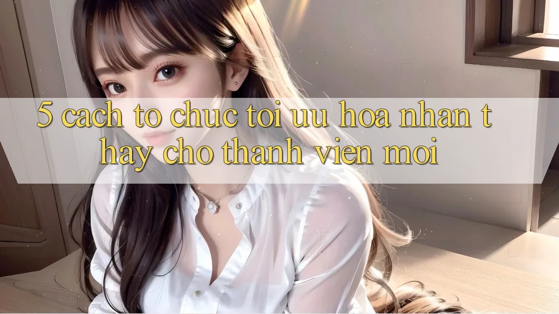 5. Cách tổ chức Tối Ưu Hóa Nhận thấy Cho Thành Viên Mới 5. Cách tổ chức Tối Ưu Hóa Nhận thấy Cho Thành Viên Mới