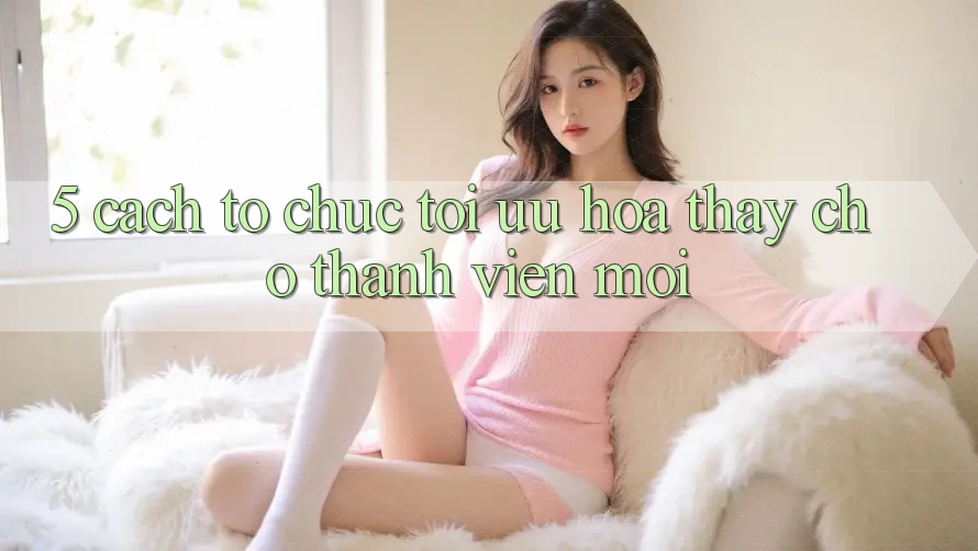 5. Cách tổ chức Tối Ưu Hóa Thấy Cho Thành Viên Mới