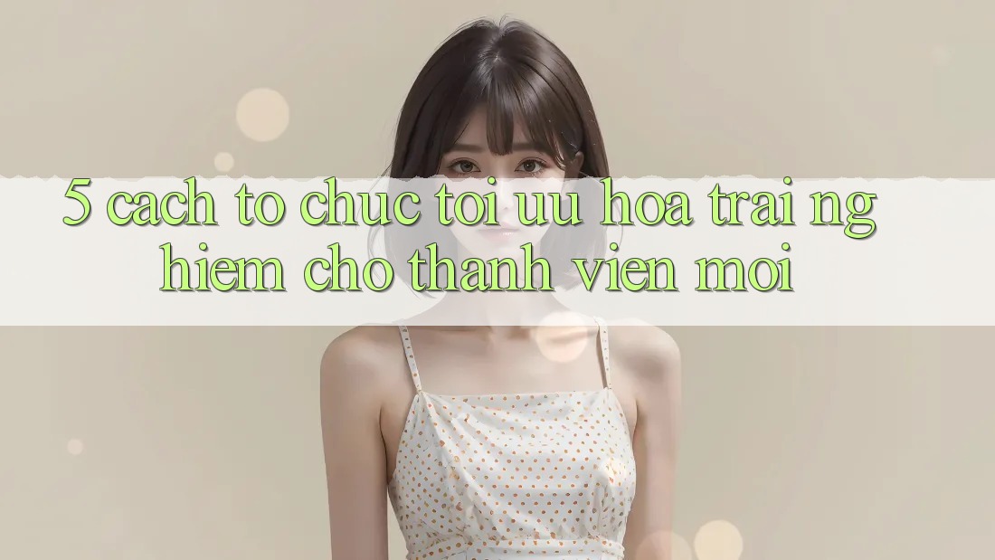 5. Cách tổ chức Tối Ưu Hóa Trải nghiệm Cho Thành Viên Mới 5. Cách tổ chức Tối Ưu Hóa Trải nghiệm Cho Thành Viên Mới