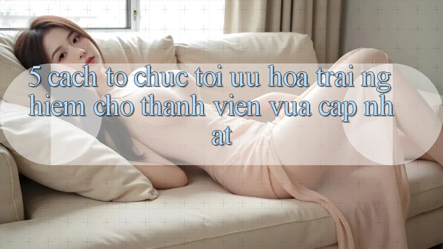 5. Cách tổ chức Tối Ưu Hóa Trải nghiệm Cho Thành Viên Vừa cập nhật