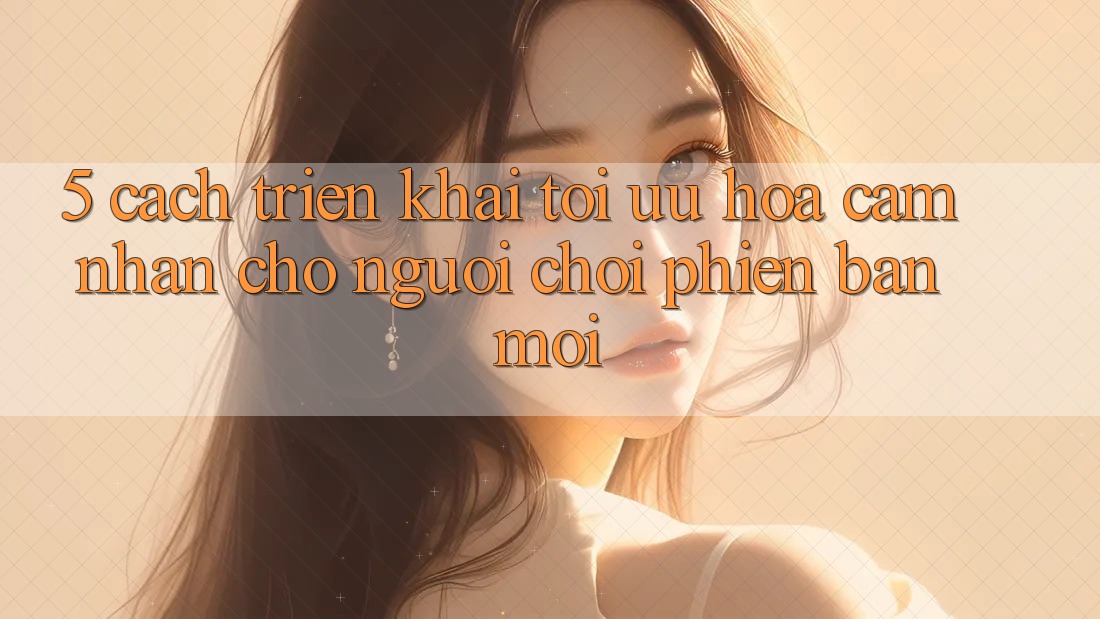 5. Cách triển khai Tối Ưu Hóa Cảm nhận Cho Người chơi Phiên bản mới