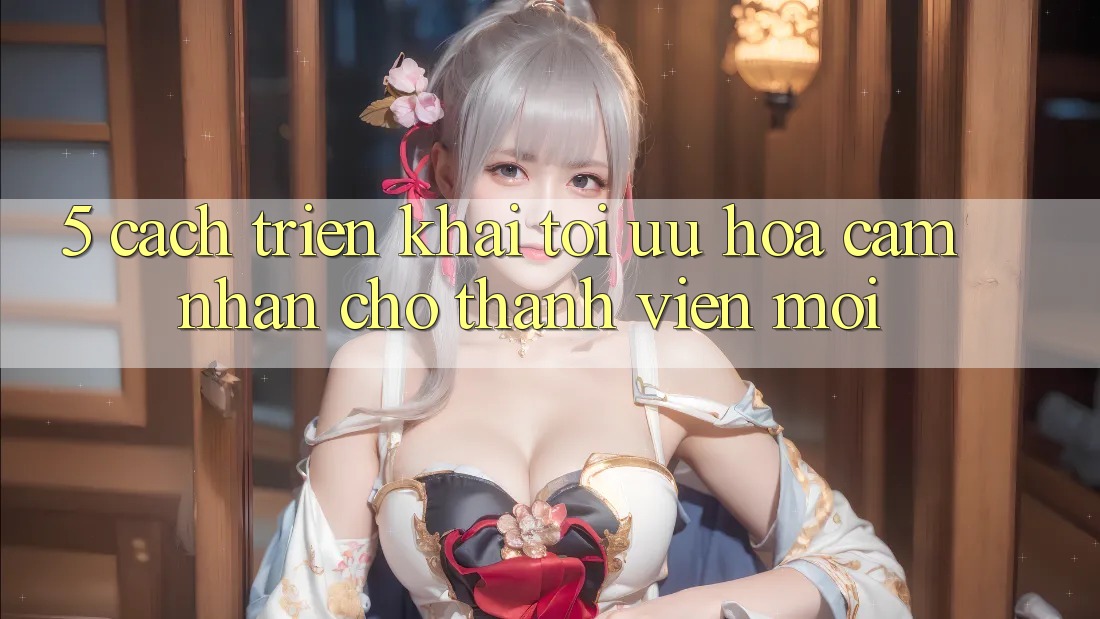 5. Cách triển khai Tối Ưu Hóa Cảm nhận Cho Thành Viên Mới 5. Cách triển khai Tối Ưu Hóa Cảm nhận Cho Thành Viên Mới