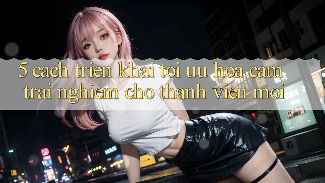 5. Cách triển khai Tối Ưu Hóa Cảm trải nghiệm Cho Thành Viên Mới