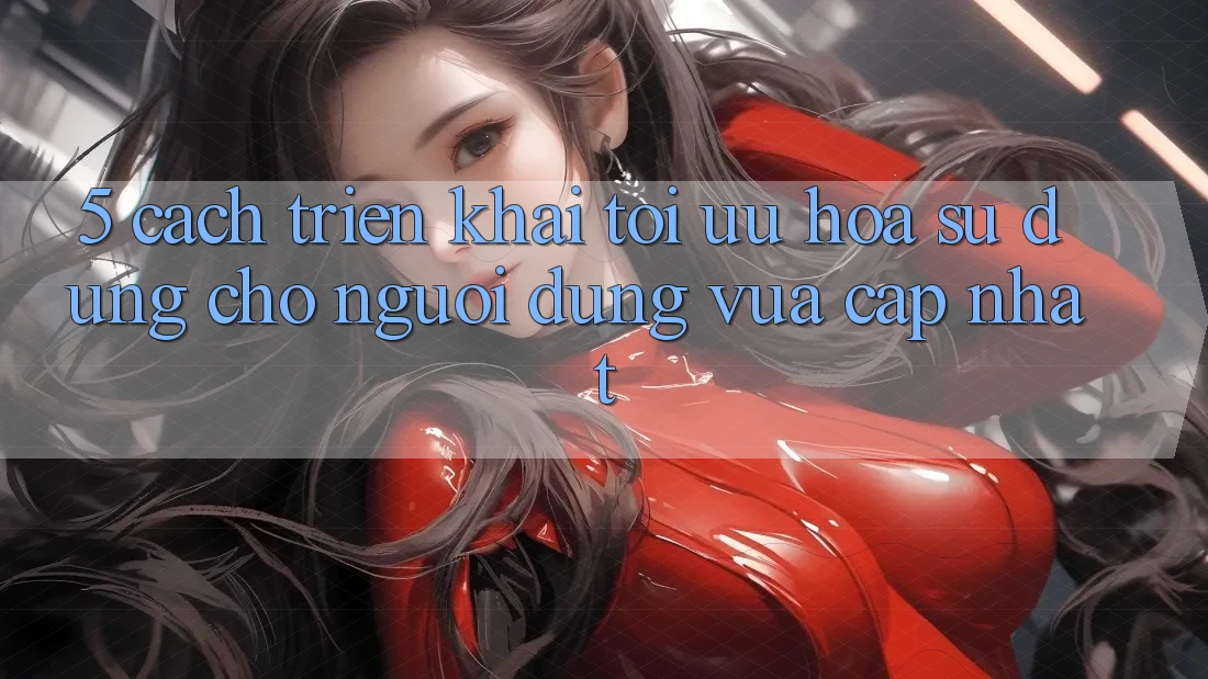 5. Cách triển khai Tối Ưu Hóa Sử dụng Cho Người dùng Vừa cập nhật