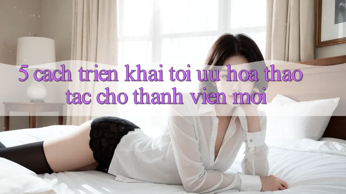 5. Cách triển khai Tối Ưu Hóa Thao tác Cho Thành Viên Mới 5. Cách triển khai Tối Ưu Hóa Thao tác Cho Thành Viên Mới