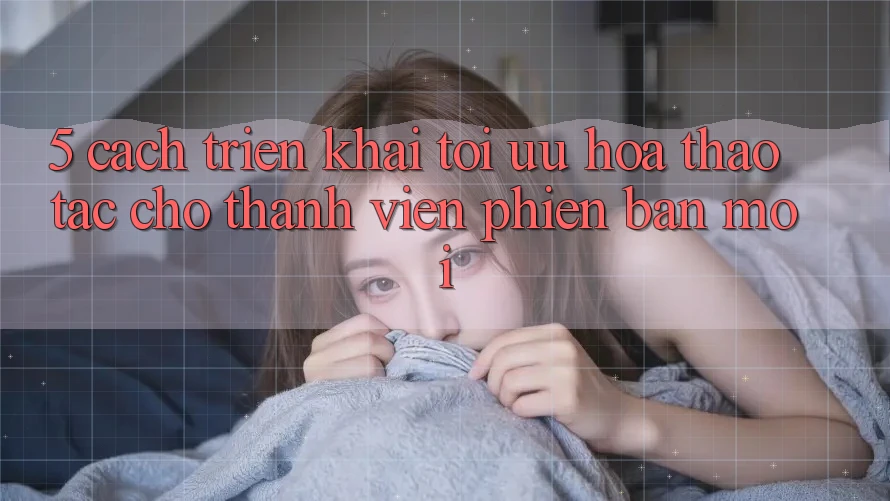5. Cách triển khai Tối Ưu Hóa Thao tác Cho Thành Viên Phiên bản mới