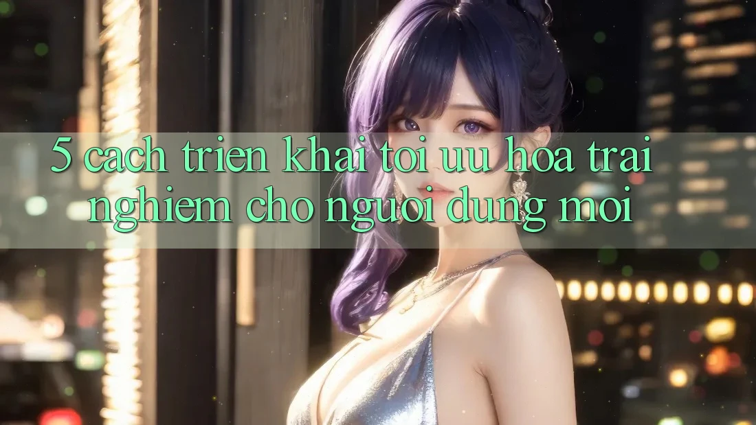 5. Cách triển khai Tối Ưu Hóa Trải Nghiệm Cho Người dùng Mới