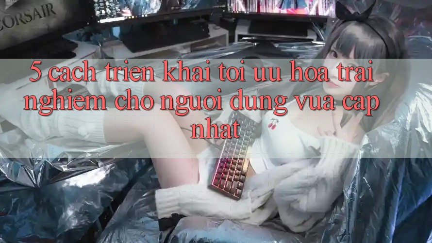 5. Cách triển khai Tối Ưu Hóa Trải Nghiệm Cho Người dùng Vừa cập nhật