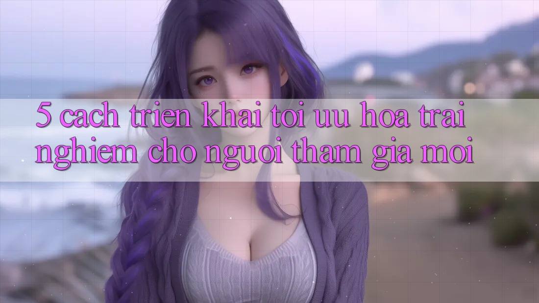 5. Cách triển khai Tối Ưu Hóa Trải Nghiệm Cho Người tham gia Mới 5. Cách triển khai Tối Ưu Hóa Trải Nghiệm Cho Người tham gia Mới