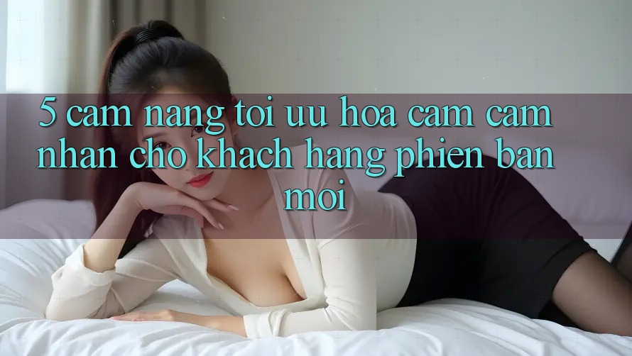 5. Cẩm nang Tối Ưu Hóa Cảm cảm nhận Cho Khách hàng Phiên bản mới