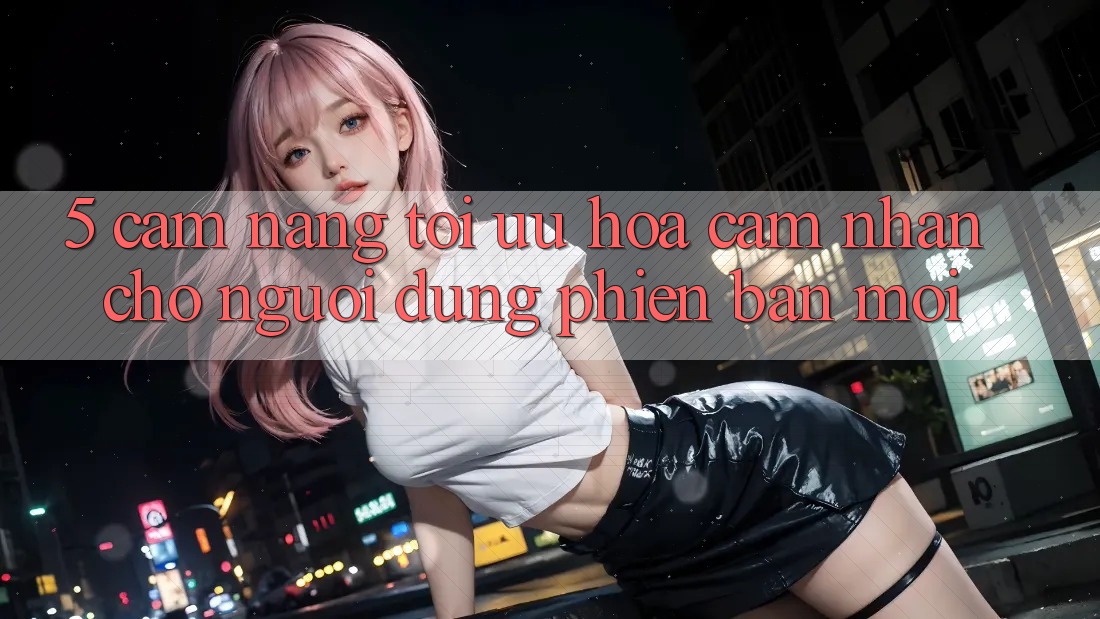 5. Cẩm nang Tối Ưu Hóa Cảm nhận Cho Người dùng Phiên bản mới 5. Cẩm nang Tối Ưu Hóa Cảm nhận Cho Người dùng Phiên bản mới