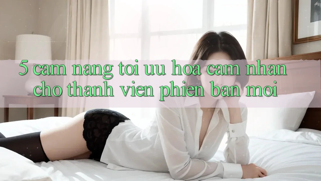 5. Cẩm nang Tối Ưu Hóa Cảm nhận Cho Thành Viên Phiên bản mới