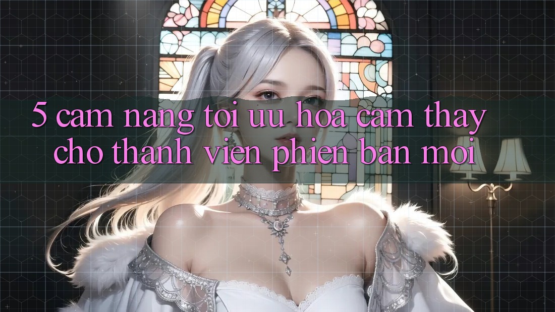 5. Cẩm nang Tối Ưu Hóa Cảm thấy Cho Thành Viên Phiên bản mới 5. Cẩm nang Tối Ưu Hóa Cảm thấy Cho Thành Viên Phiên bản mới