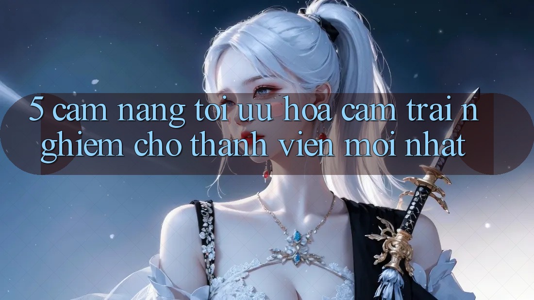 5. Cẩm nang Tối Ưu Hóa Cảm trải nghiệm Cho Thành Viên Mới nhất