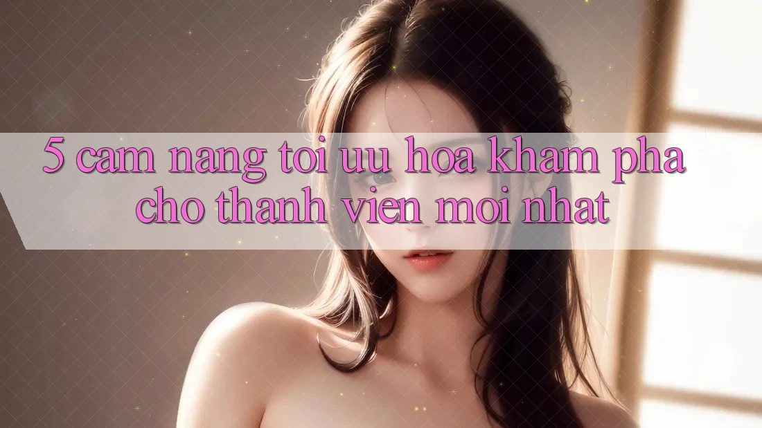 5. Cẩm nang Tối Ưu Hóa Khám phá Cho Thành Viên Mới nhất