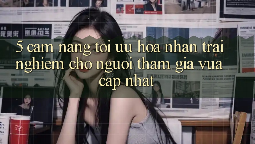 5. Cẩm nang Tối Ưu Hóa Nhận trải nghiệm Cho Người tham gia Vừa cập nhật