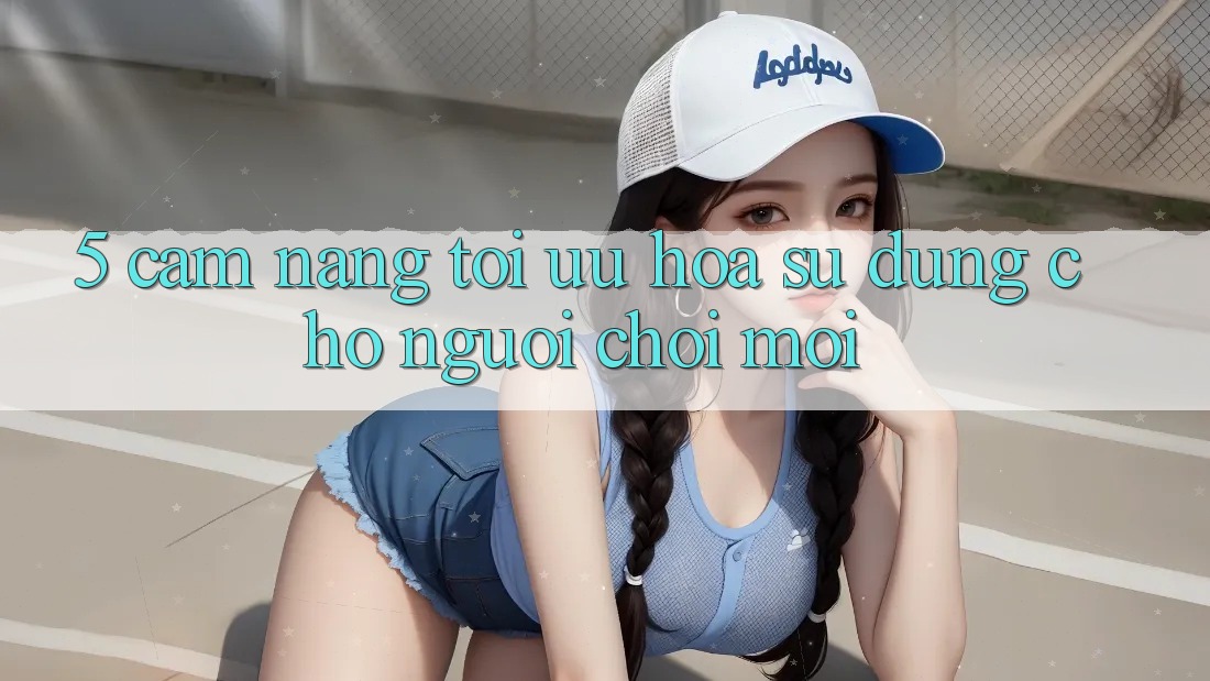 5. Cẩm nang Tối Ưu Hóa Sử dụng Cho Người chơi Mới 5. Cẩm nang Tối Ưu Hóa Sử dụng Cho Người chơi Mới