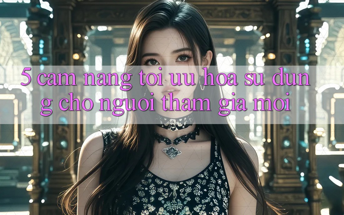 5. Cẩm nang Tối Ưu Hóa Sử dụng Cho Người tham gia Mới