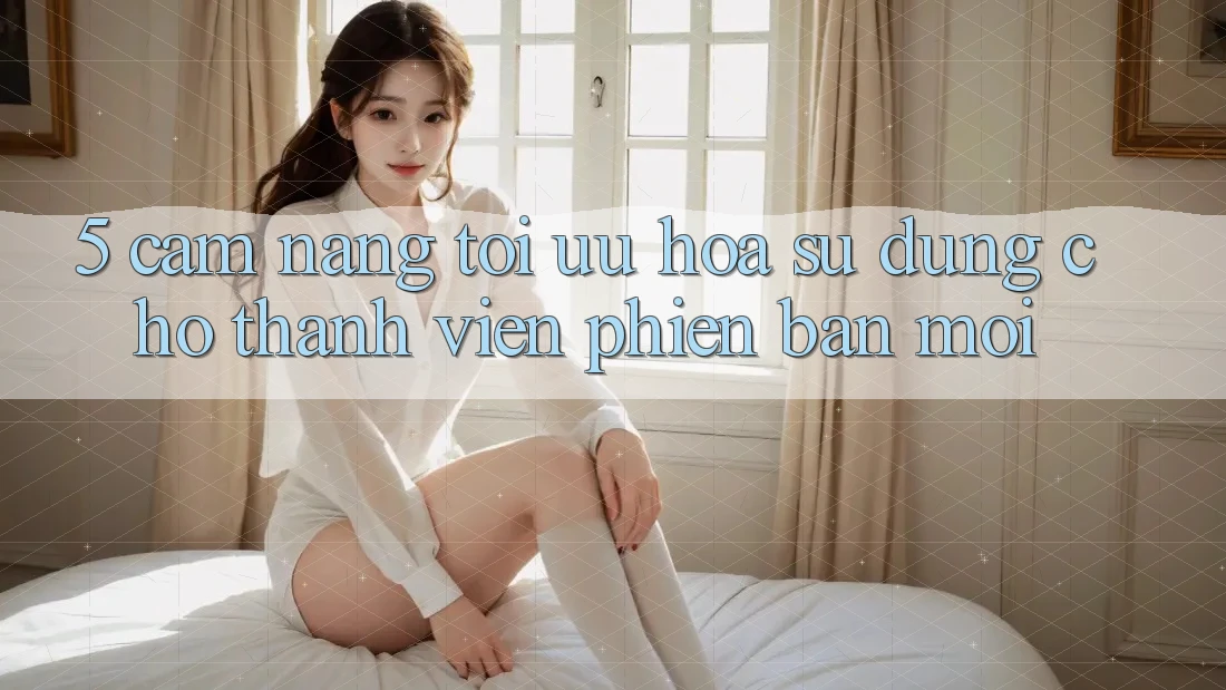 5. Cẩm nang Tối Ưu Hóa Sử dụng Cho Thành Viên Phiên bản mới 5. Cẩm nang Tối Ưu Hóa Sử dụng Cho Thành Viên Phiên bản mới