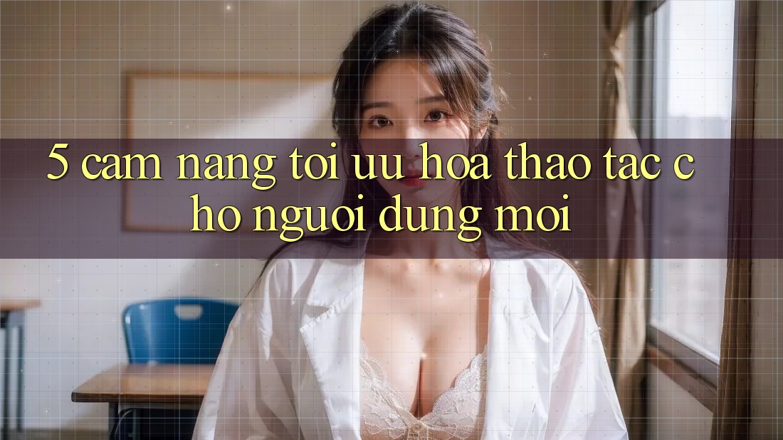 5. Cẩm nang Tối Ưu Hóa Thao tác Cho Người dùng Mới 5. Cẩm nang Tối Ưu Hóa Thao tác Cho Người dùng Mới