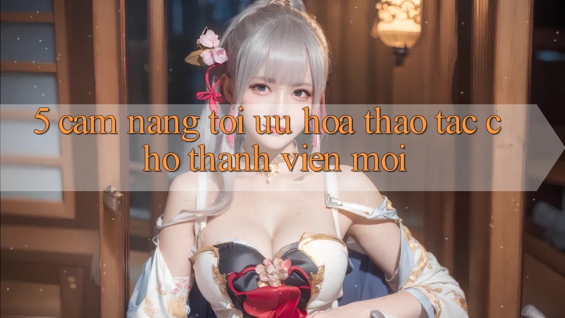 5. Cẩm nang Tối Ưu Hóa Thao tác Cho Thành Viên Mới 5. Cẩm nang Tối Ưu Hóa Thao tác Cho Thành Viên Mới