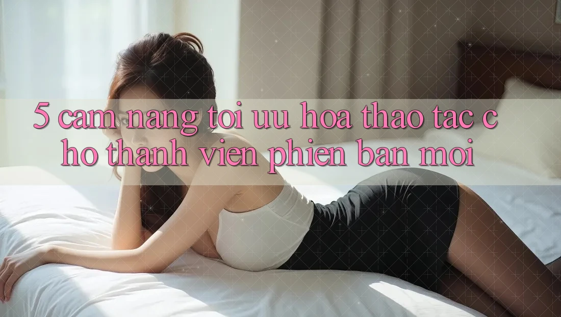 5. Cẩm nang Tối Ưu Hóa Thao tác Cho Thành Viên Phiên bản mới 5. Cẩm nang Tối Ưu Hóa Thao tác Cho Thành Viên Phiên bản mới