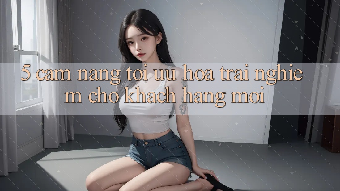 5. Cẩm nang Tối Ưu Hóa Trải nghiệm Cho Khách hàng Mới