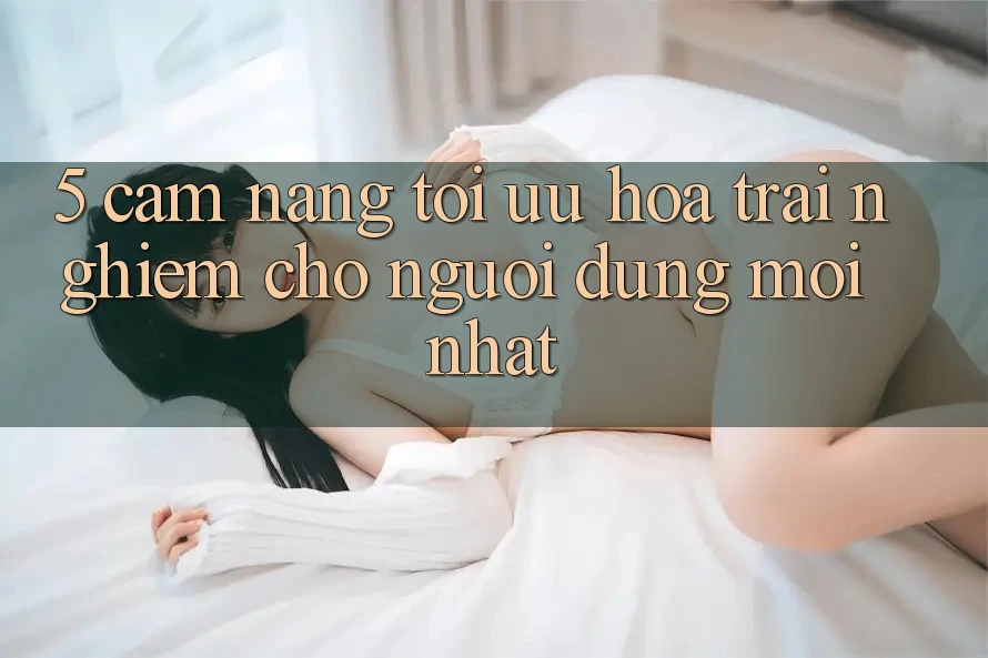 5. Cẩm nang Tối Ưu Hóa Trải Nghiệm Cho Người dùng Mới nhất